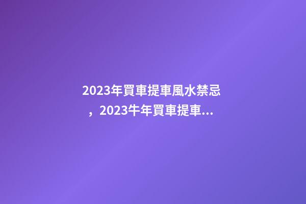 2023年買車提車風水禁忌，2023牛年買車提車有什么講究